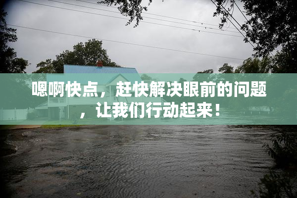 嗯啊快点，赶快解决眼前的问题，让我们行动起来！