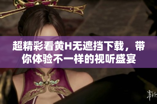 超精彩看黄H无遮挡下载，带你体验不一样的视听盛宴