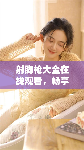 射脚枪大全在线观看，畅享各类射击游戏乐趣