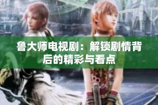 鲁大师电视剧：解锁剧情背后的精彩与看点