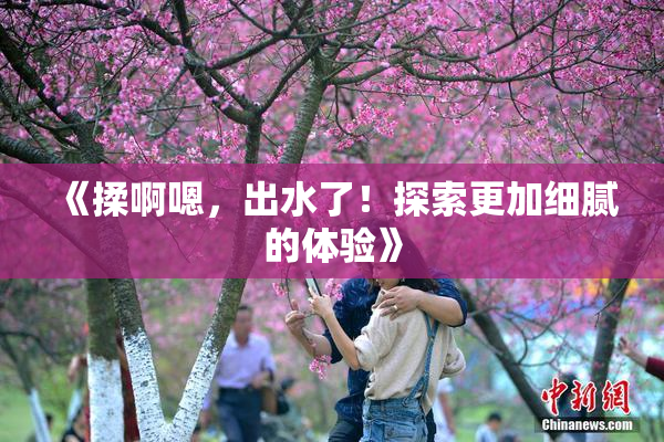 《揉啊嗯，出水了！探索更加细腻的体验》