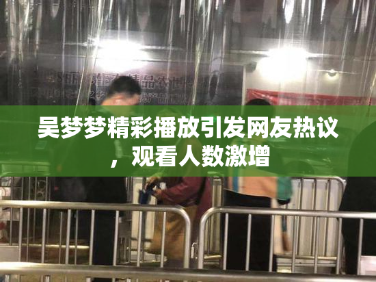 吴梦梦精彩播放引发网友热议，观看人数激增