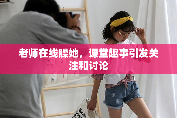 老师在线臊她，课堂趣事引发关注和讨论