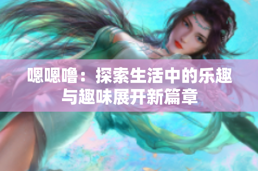 嗯嗯噜：探索生活中的乐趣与趣味展开新篇章
