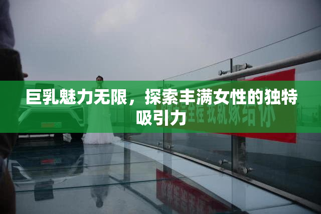 巨乳魅力无限，探索丰满女性的独特吸引力