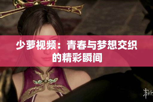 少萝视频：青春与梦想交织的精彩瞬间