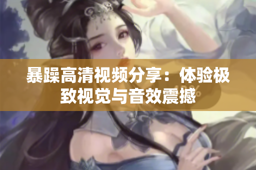 暴躁高清视频分享：体验极致视觉与音效震撼