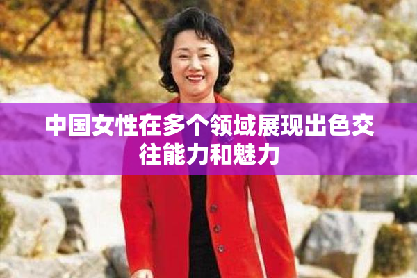 中国女性在多个领域展现出色交往能力和魅力