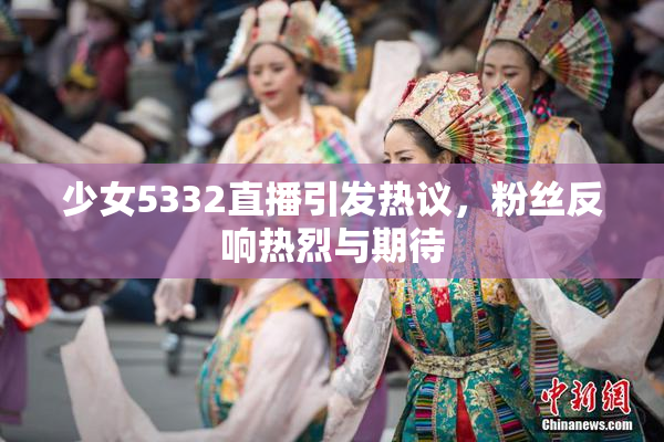 少女5332直播引发热议，粉丝反响热烈与期待