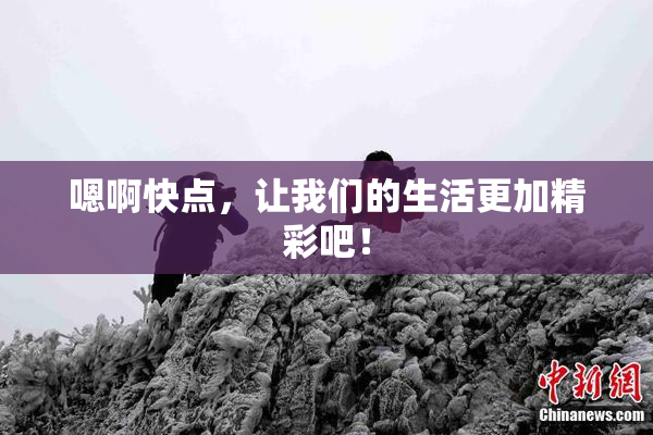 嗯啊快点，让我们的生活更加精彩吧！