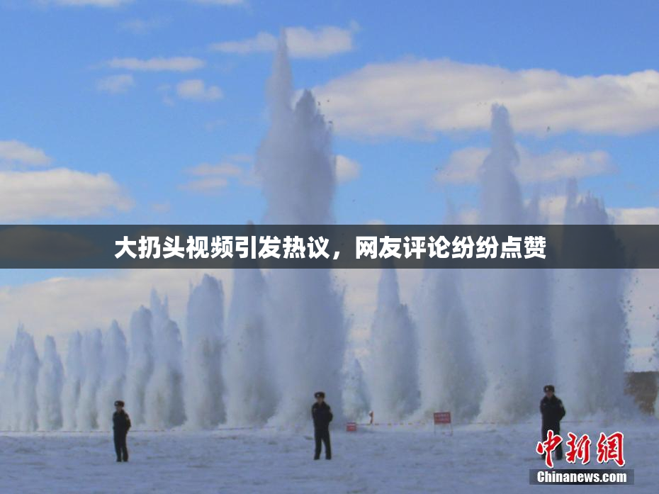 大扔头视频引发热议，网友评论纷纷点赞