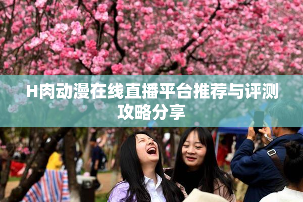 H肉动漫在线直播平台推荐与评测攻略分享