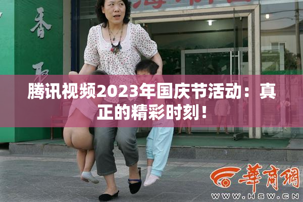 腾讯视频2023年国庆节活动：真正的精彩时刻！