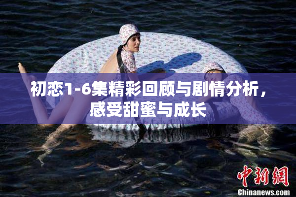 初恋1-6集精彩回顾与剧情分析，感受甜蜜与成长