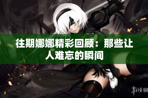 往期娜娜精彩回顾：那些让人难忘的瞬间