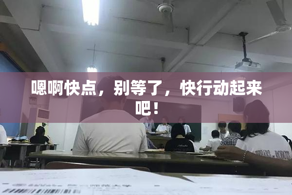 嗯啊快点，别等了，快行动起来吧！