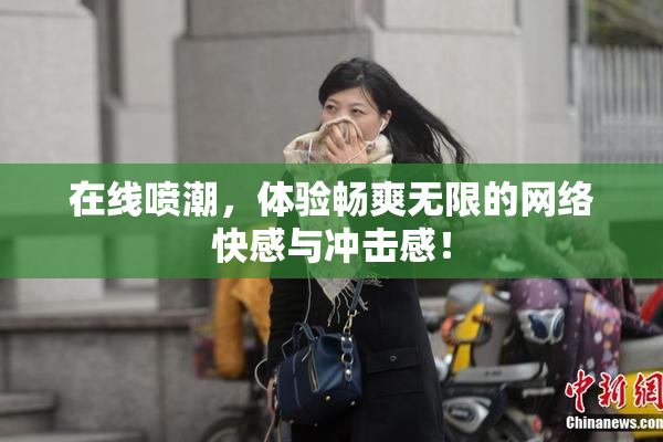 在线喷潮，体验畅爽无限的网络快感与冲击感！