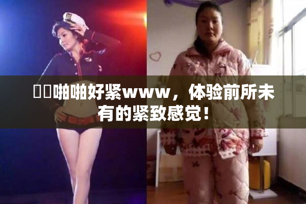 妺妺啪啪好紧www，体验前所未有的紧致感觉！