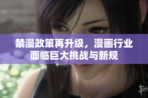 禁漫政策再升级，漫画行业面临巨大挑战与新规