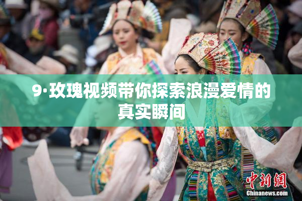 9·玫瑰视频带你探索浪漫爱情的真实瞬间