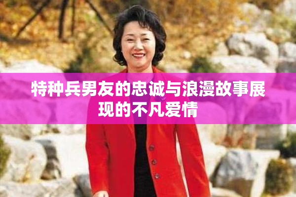 特种兵男友的忠诚与浪漫故事展现的不凡爱情