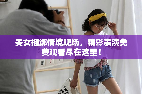 美女捆绑情境现场，精彩表演免费观看尽在这里！