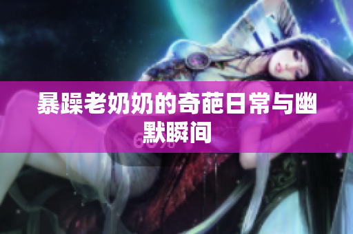 暴躁老奶奶的奇葩日常与幽默瞬间