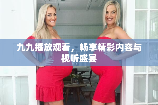 九九播放观看，畅享精彩内容与视听盛宴