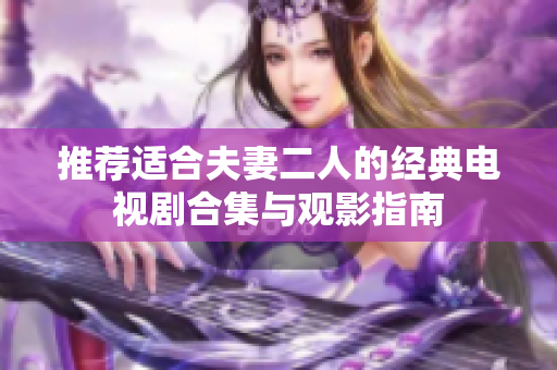 推荐适合夫妻二人的经典电视剧合集与观影指南