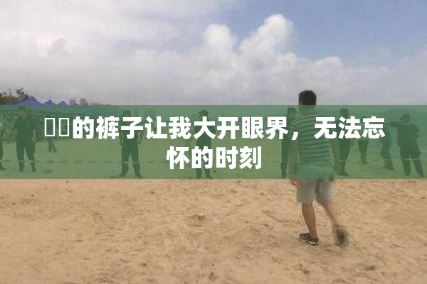 妺妺的裤子让我大开眼界，无法忘怀的时刻