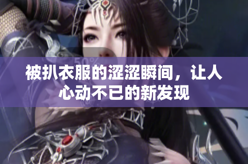 被扒衣服的涩涩瞬间，让人心动不已的新发现