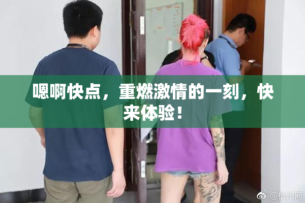 嗯啊快点，重燃激情的一刻，快来体验！