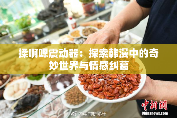 揉啊嗯震动器：探索韩漫中的奇妙世界与情感纠葛