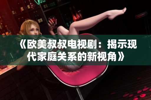 《欧美叔叔电视剧：揭示现代家庭关系的新视角》