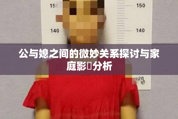 公与媳之间的微妙关系探讨与家庭影響分析