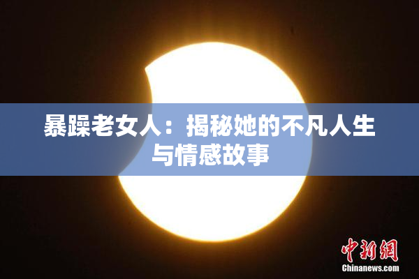暴躁老女人：揭秘她的不凡人生与情感故事
