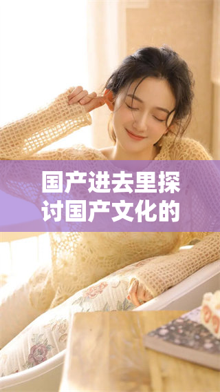 国产进去里探讨国产文化的独特魅力与发展
