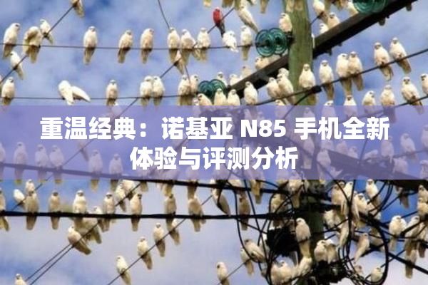 重温经典：诺基亚 N85 手机全新体验与评测分析