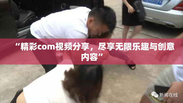 “精彩com视频分享，尽享无限乐趣与创意内容”