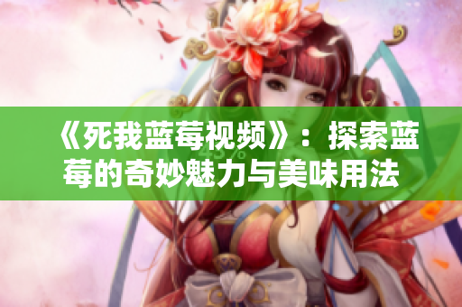 《死我蓝莓视频》：探索蓝莓的奇妙魅力与美味用法