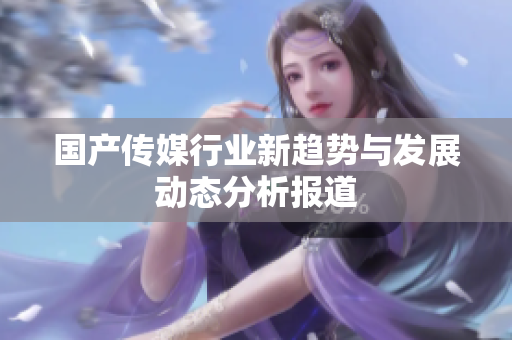 国产传媒行业新趋势与发展动态分析报道