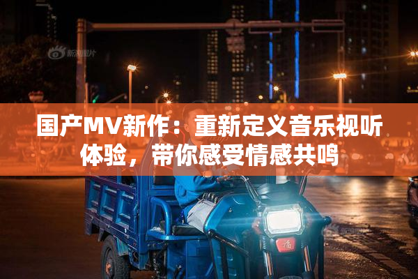 国产MV新作：重新定义音乐视听体验，带你感受情感共鸣