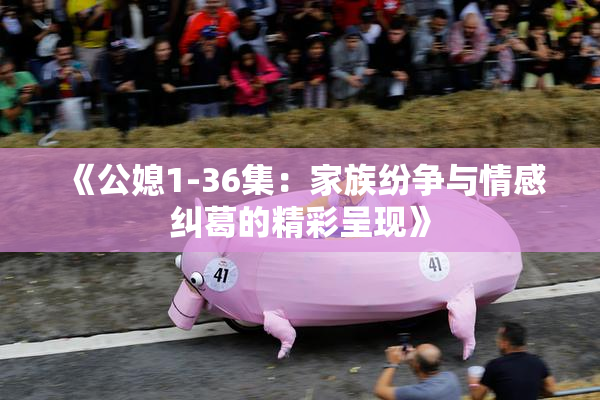 《公媳1-36集：家族纷争与情感纠葛的精彩呈现》