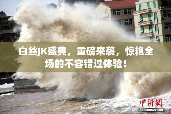 白丝JK盛典，重磅来袭，惊艳全场的不容错过体验！