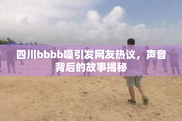 四川bbbb嗓引发网友热议，声音背后的故事揭秘
