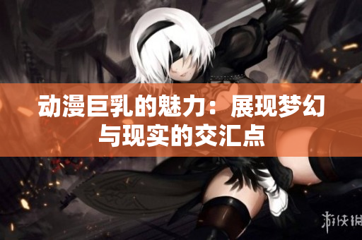 动漫巨乳的魅力：展现梦幻与现实的交汇点