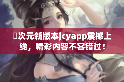 囧次元新版本jcyapp震撼上线，精彩内容不容错过！