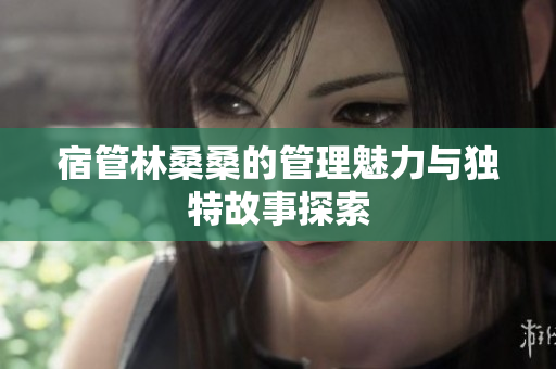 宿管林桑桑的管理魅力与独特故事探索