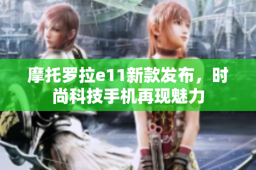 摩托罗拉e11新款发布，时尚科技手机再现魅力