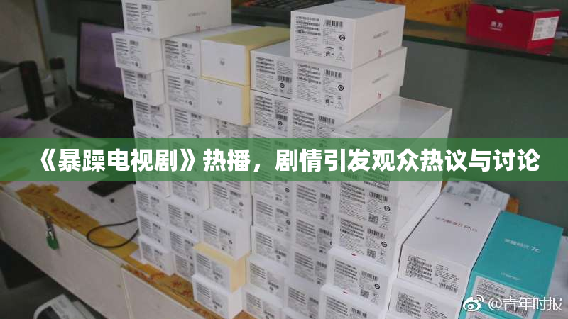 《暴躁电视剧》热播，剧情引发观众热议与讨论